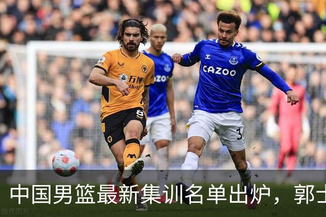 中国男篮最新集训名单出炉，郭士强再次展开为期两个月的集训