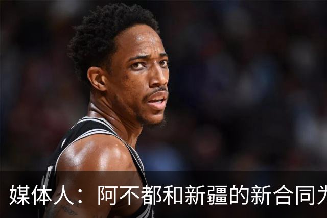 媒体人：阿不都和新疆的新合同为3年全额顶薪 还将兼任球队助教