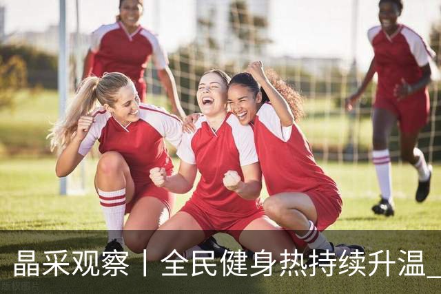 晶采观察丨全民健身热持续升温 体育产业成经济活力新增长极