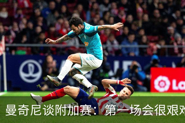 曼奇尼谈附加赛：第一场会很艰难 下一轮反而好踢
