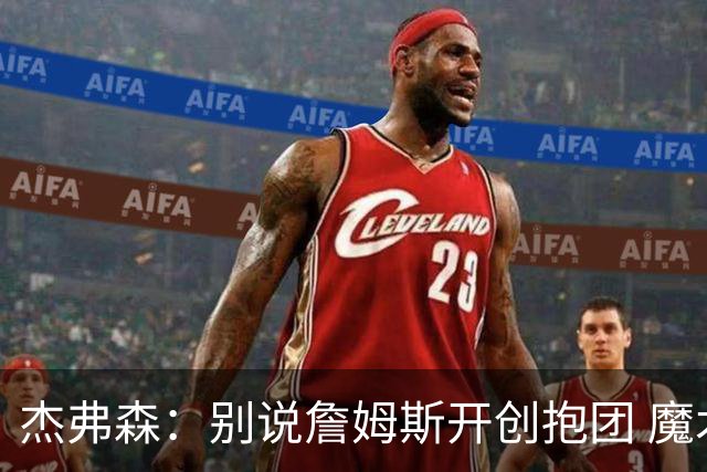 杰弗森：别说詹姆斯开创抱团 魔术当年差点集齐邓肯+希尔+麦迪