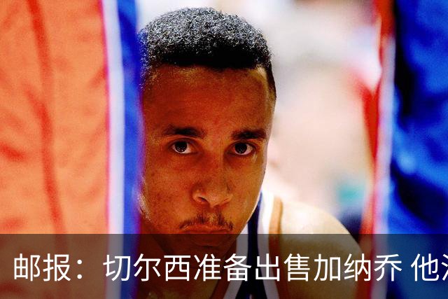 邮报：切尔西准备出售加纳乔 他没有和其他球员一起归队集训
