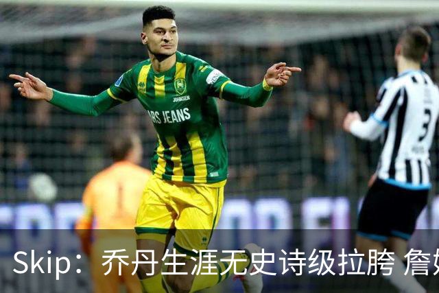 Skip：乔丹生涯无史诗级拉胯 詹姆斯的履历上满是灾难性惨败