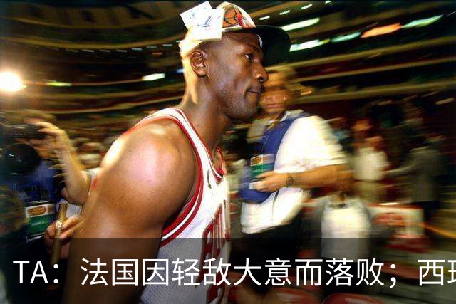 TA：法国因轻敌大意而落败；西班牙极致演绎了团队战力和铁血防守